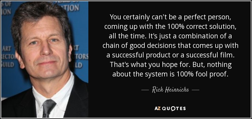 You certainly can't be a perfect person, coming up with the 100% correct solution, all the time. It's just a combination of a chain of good decisions that comes up with a successful product or a successful film. That's what you hope for. But, nothing about the system is 100% fool proof. - Rick Heinrichs