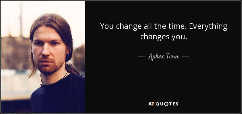 You change all the time. Everything changes you. - Aphex Twin