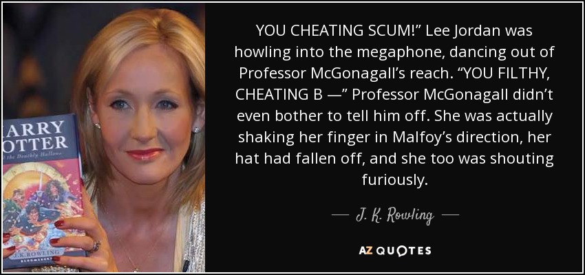 YOU CHEATING SCUM!” Lee Jordan was howling into the megaphone, dancing out of Professor McGonagall’s reach. “YOU FILTHY, CHEATING B —” Professor McGonagall didn’t even bother to tell him off. She was actually shaking her finger in Malfoy’s direction, her hat had fallen off, and she too was shouting furiously. - J. K. Rowling