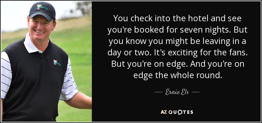 You check into the hotel and see you're booked for seven nights. But you know you might be leaving in a day or two. It's exciting for the fans. But you're on edge. And you're on edge the whole round. - Ernie Els