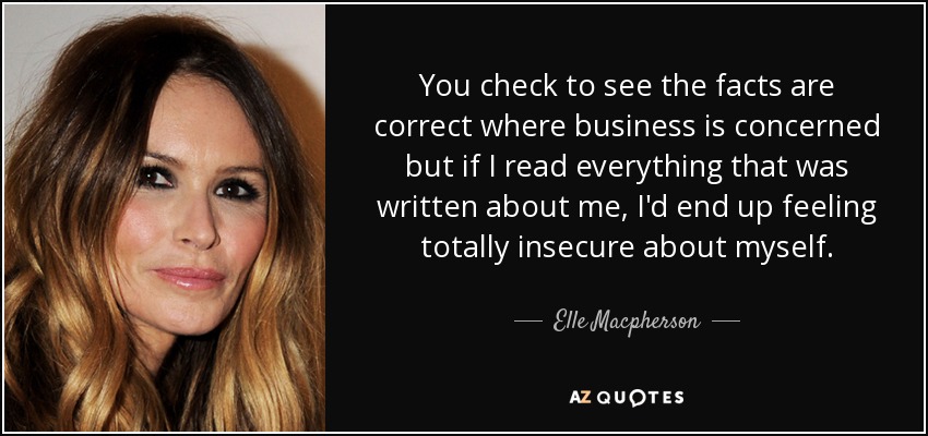 You check to see the facts are correct where business is concerned but if I read everything that was written about me, I'd end up feeling totally insecure about myself. - Elle Macpherson