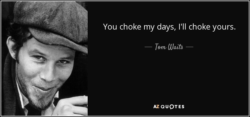 You choke my days, I'll choke yours. - Tom Waits