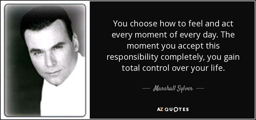 You choose how to feel and act every moment of every day. The moment you accept this responsibility completely, you gain total control over your life. - Marshall Sylver