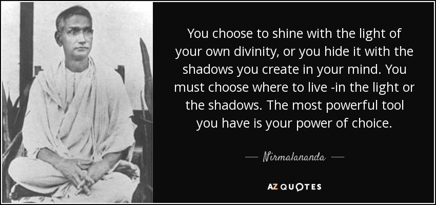 You choose to shine with the light of your own divinity, or you hide it with the shadows you create in your mind. You must choose where to live -in the light or the shadows. The most powerful tool you have is your power of choice. - Nirmalananda