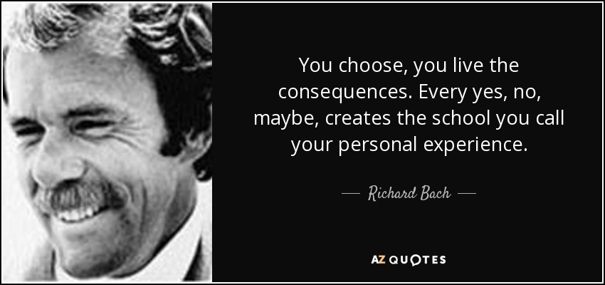 You choose, you live the consequences. Every yes, no, maybe, creates the school you call your personal experience. - Richard Bach