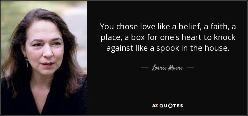 You chose love like a belief, a faith, a place, a box for one's heart to knock against like a spook in the house. - Lorrie Moore