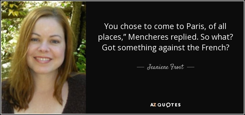 You chose to come to Paris, of all places,” Mencheres replied. So what? Got something against the French? - Jeaniene Frost