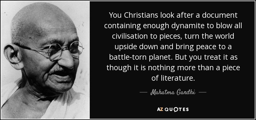 You Christians look after a document containing enough dynamite to blow all civilisation to pieces, turn the world upside down and bring peace to a battle-torn planet. But you treat it as though it is nothing more than a piece of literature. - Mahatma Gandhi