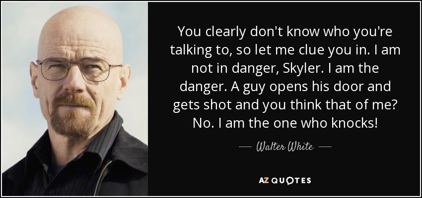 You clearly don't know who you're talking to, so let me clue you in. I am not in danger, Skyler. I am the danger. A guy opens his door and gets shot and you think that of me? No. I am the one who knocks! - Walter White