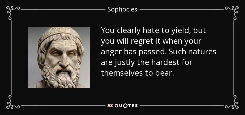 You clearly hate to yield, but you will regret it when your anger has passed. Such natures are justly the hardest for themselves to bear. - Sophocles