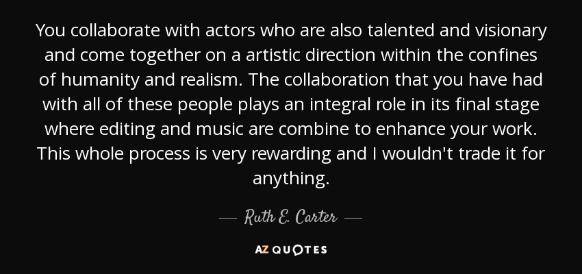 You collaborate with actors who are also talented and visionary and come together on a artistic direction within the confines of humanity and realism. The collaboration that you have had with all of these people plays an integral role in its final stage where editing and music are combine to enhance your work. This whole process is very rewarding and I wouldn't trade it for anything. - Ruth E. Carter