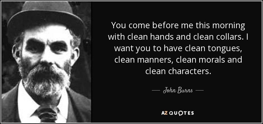 You come before me this morning with clean hands and clean collars. I want you to have clean tongues, clean manners, clean morals and clean characters. - John Burns