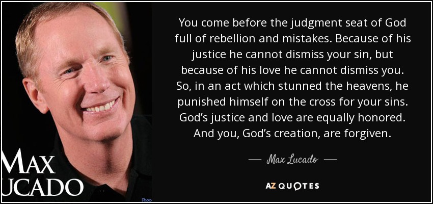 You come before the judgment seat of God full of rebellion and mistakes. Because of his justice he cannot dismiss your sin, but because of his love he cannot dismiss you. So, in an act which stunned the heavens, he punished himself on the cross for your sins. God’s justice and love are equally honored. And you, God’s creation, are forgiven. - Max Lucado