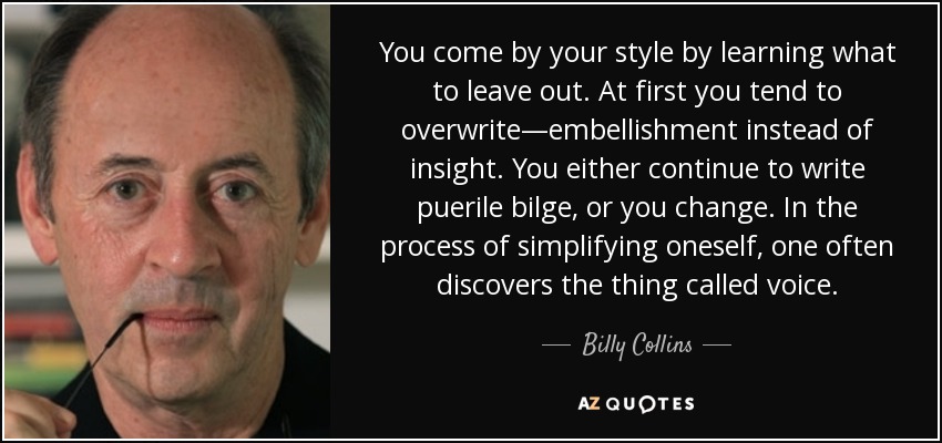 You come by your style by learning what to leave out. At first you tend to overwrite—embellishment instead of insight. You either continue to write puerile bilge, or you change. In the process of simplifying oneself, one often discovers the thing called voice. - Billy Collins