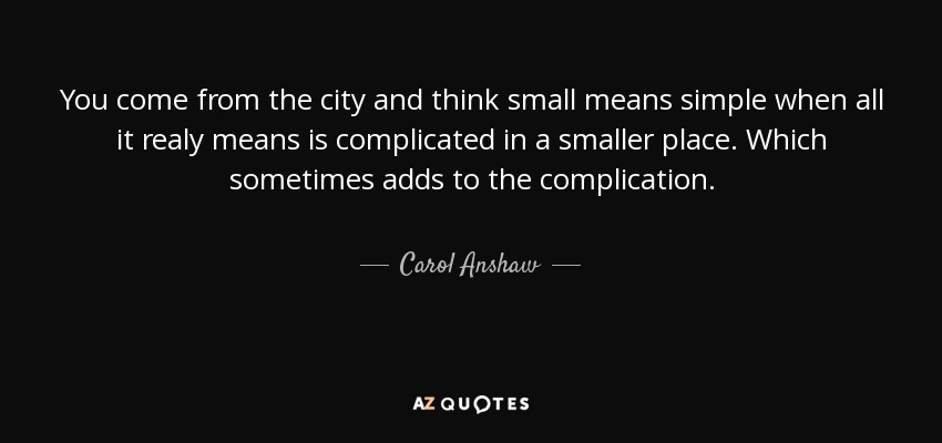 You come from the city and think small means simple when all it realy means is complicated in a smaller place. Which sometimes adds to the complication. - Carol Anshaw