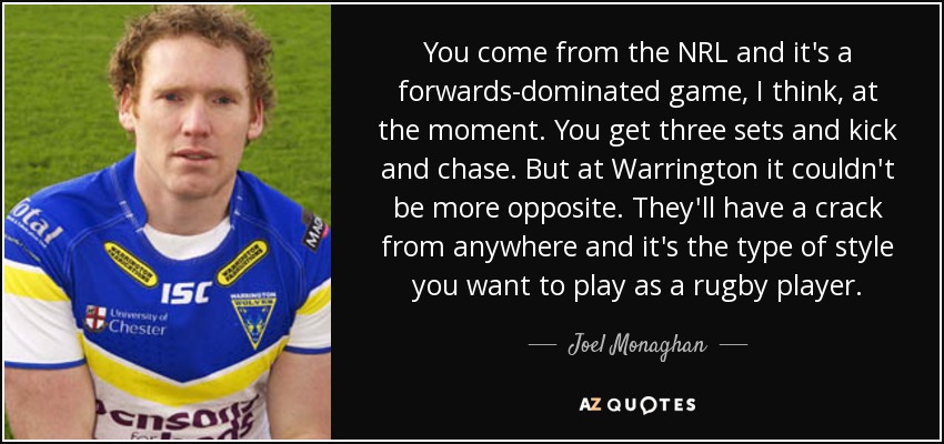 You come from the NRL and it's a forwards-dominated game, I think, at the moment. You get three sets and kick and chase. But at Warrington it couldn't be more opposite. They'll have a crack from anywhere and it's the type of style you want to play as a rugby player. - Joel Monaghan