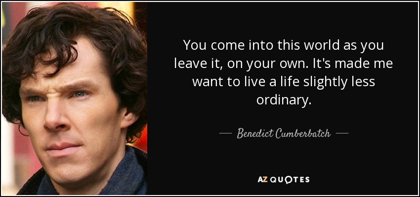 You come into this world as you leave it, on your own. It's made me want to live a life slightly less ordinary. - Benedict Cumberbatch