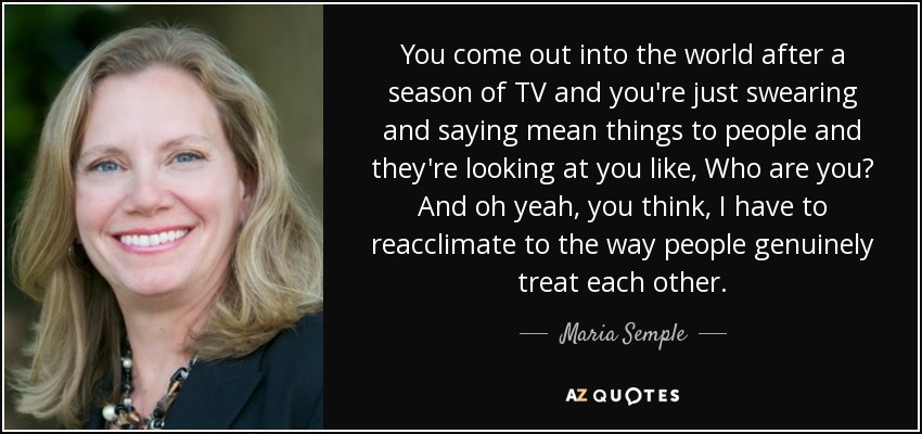 You come out into the world after a season of TV and you're just swearing and saying mean things to people and they're looking at you like, Who are you? And oh yeah, you think, I have to reacclimate to the way people genuinely treat each other. - Maria Semple
