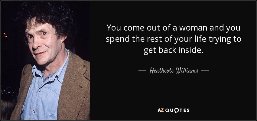 You come out of a woman and you spend the rest of your life trying to get back inside. - Heathcote Williams