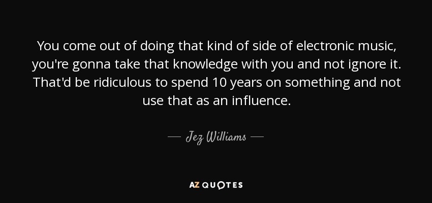 You come out of doing that kind of side of electronic music, you're gonna take that knowledge with you and not ignore it. That'd be ridiculous to spend 10 years on something and not use that as an influence. - Jez Williams