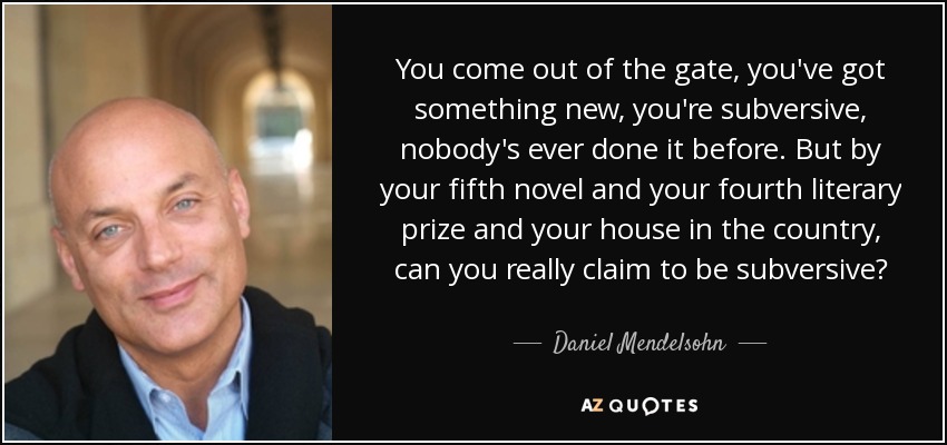 You come out of the gate, you've got something new, you're subversive, nobody's ever done it before. But by your fifth novel and your fourth literary prize and your house in the country, can you really claim to be subversive? - Daniel Mendelsohn