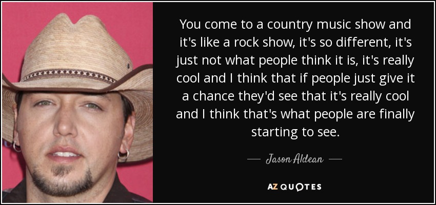 You come to a country music show and it's like a rock show, it's so different, it's just not what people think it is, it's really cool and I think that if people just give it a chance they'd see that it's really cool and I think that's what people are finally starting to see. - Jason Aldean