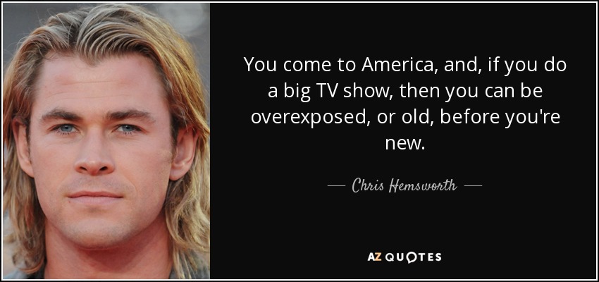 You come to America, and, if you do a big TV show, then you can be overexposed, or old, before you're new. - Chris Hemsworth