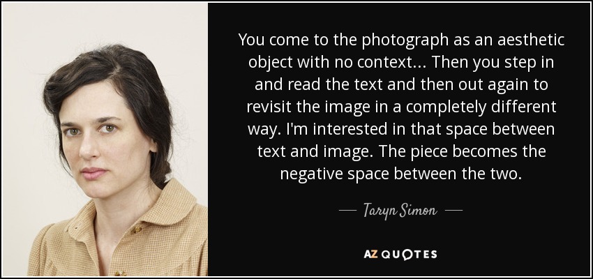 You come to the photograph as an aesthetic object with no context... Then you step in and read the text and then out again to revisit the image in a completely different way. I'm interested in that space between text and image. The piece becomes the negative space between the two. - Taryn Simon