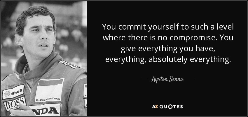 You commit yourself to such a level where there is no compromise. You give everything you have, everything, absolutely everything. - Ayrton Senna
