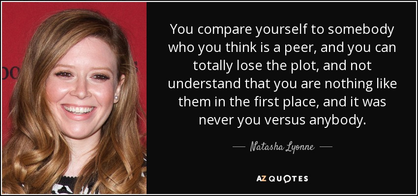 You compare yourself to somebody who you think is a peer, and you can totally lose the plot, and not understand that you are nothing like them in the first place, and it was never you versus anybody. - Natasha Lyonne