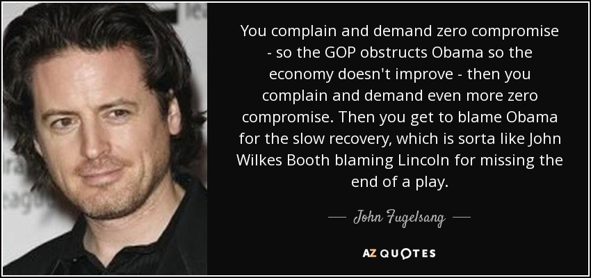 You complain and demand zero compromise - so the GOP obstructs Obama so the economy doesn't improve - then you complain and demand even more zero compromise. Then you get to blame Obama for the slow recovery, which is sorta like John Wilkes Booth blaming Lincoln for missing the end of a play. - John Fugelsang