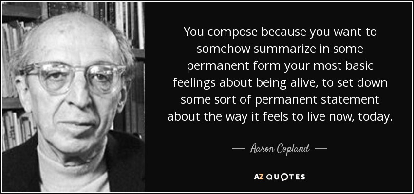 You compose because you want to somehow summarize in some permanent form your most basic feelings about being alive, to set down some sort of permanent statement about the way it feels to live now, today. - Aaron Copland