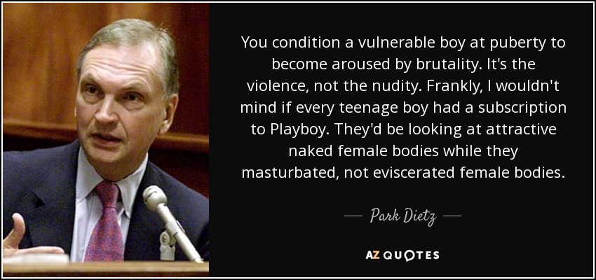 You condition a vulnerable boy at puberty to become aroused by brutality. It's the violence, not the nudity. Frankly, I wouldn't mind if every teenage boy had a subscription to Playboy. They'd be looking at attractive naked female bodies while they masturbated, not eviscerated female bodies. - Park Dietz