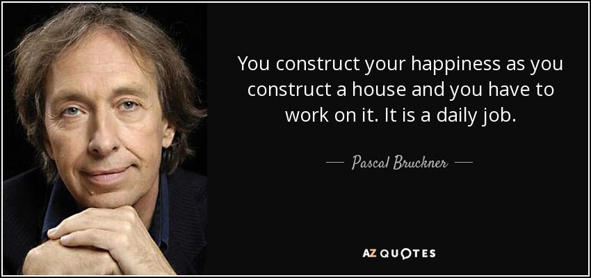 You construct your happiness as you construct a house and you have to work on it. It is a daily job. - Pascal Bruckner