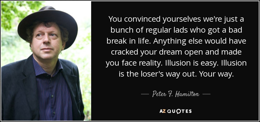 You convinced yourselves we're just a bunch of regular lads who got a bad break in life. Anything else would have cracked your dream open and made you face reality. Illusion is easy. Illusion is the loser's way out. Your way. - Peter F. Hamilton