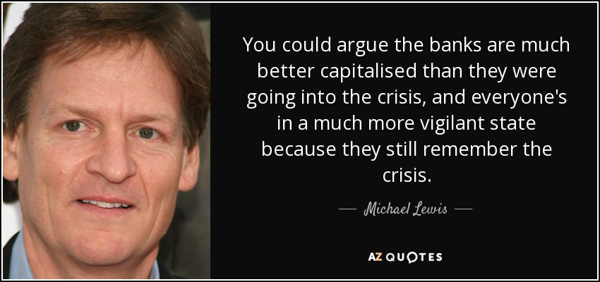 You could argue the banks are much better capitalised than they were going into the crisis, and everyone's in a much more vigilant state because they still remember the crisis. - Michael Lewis