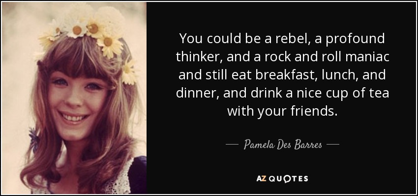 You could be a rebel, a profound thinker, and a rock and roll maniac and still eat breakfast, lunch, and dinner, and drink a nice cup of tea with your friends. - Pamela Des Barres