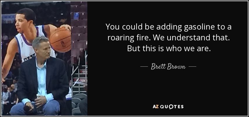 You could be adding gasoline to a roaring fire. We understand that. But this is who we are. - Brett Brown