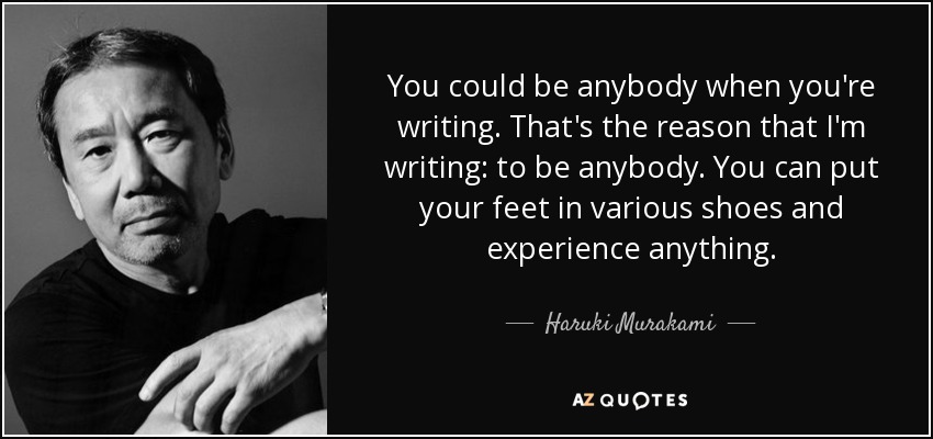 You could be anybody when you're writing. That's the reason that I'm writing: to be anybody. You can put your feet in various shoes and experience anything. - Haruki Murakami