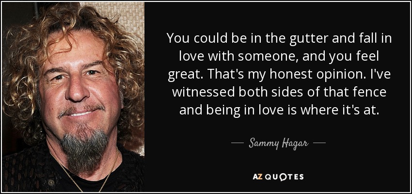 You could be in the gutter and fall in love with someone, and you feel great. That's my honest opinion. I've witnessed both sides of that fence and being in love is where it's at. - Sammy Hagar