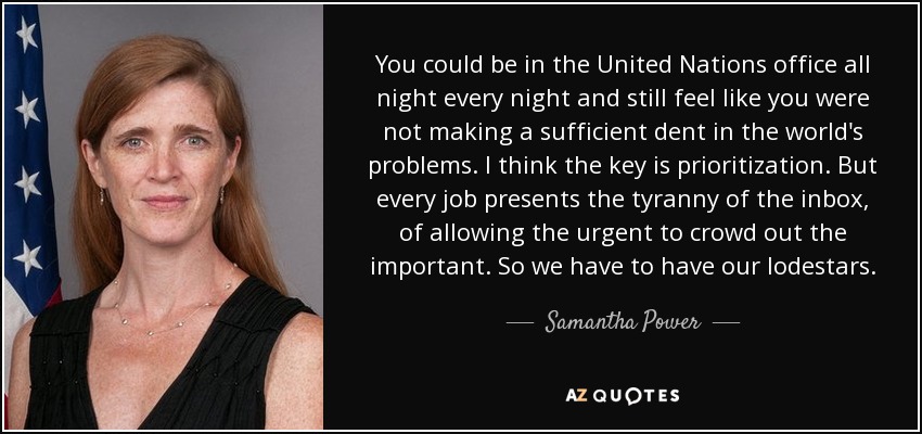 You could be in the United Nations office all night every night and still feel like you were not making a sufficient dent in the world's problems. I think the key is prioritization. But every job presents the tyranny of the inbox, of allowing the urgent to crowd out the important. So we have to have our lodestars. - Samantha Power