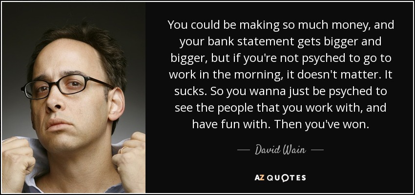 You could be making so much money, and your bank statement gets bigger and bigger, but if you're not psyched to go to work in the morning, it doesn't matter. It sucks. So you wanna just be psyched to see the people that you work with, and have fun with. Then you've won. - David Wain
