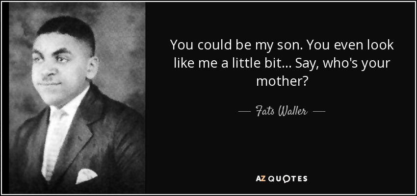 You could be my son. You even look like me a little bit... Say, who's your mother? - Fats Waller