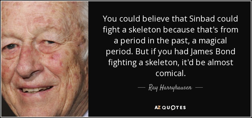 You could believe that Sinbad could fight a skeleton because that's from a period in the past, a magical period. But if you had James Bond fighting a skeleton, it'd be almost comical. - Ray Harryhausen