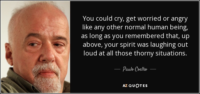 You could cry, get worried or angry like any other normal human being, as long as you remembered that, up above, your spirit was laughing out loud at all those thorny situations. - Paulo Coelho