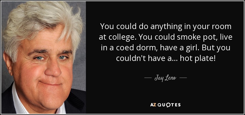 You could do anything in your room at college. You could smoke pot, live in a coed dorm, have a girl. But you couldn't have a . . . hot plate! - Jay Leno