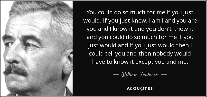 You could do so much for me if you just would. If you just knew. I am I and you are you and I know it and you don't know it and you could do so much for me if you just would and if you just would then I could tell you and then nobody would have to know it except you and me. - William Faulkner