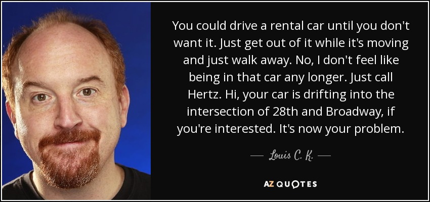 You could drive a rental car until you don't want it. Just get out of it while it's moving and just walk away. No, I don't feel like being in that car any longer. Just call Hertz. Hi, your car is drifting into the intersection of 28th and Broadway, if you're interested. It's now your problem. - Louis C. K.