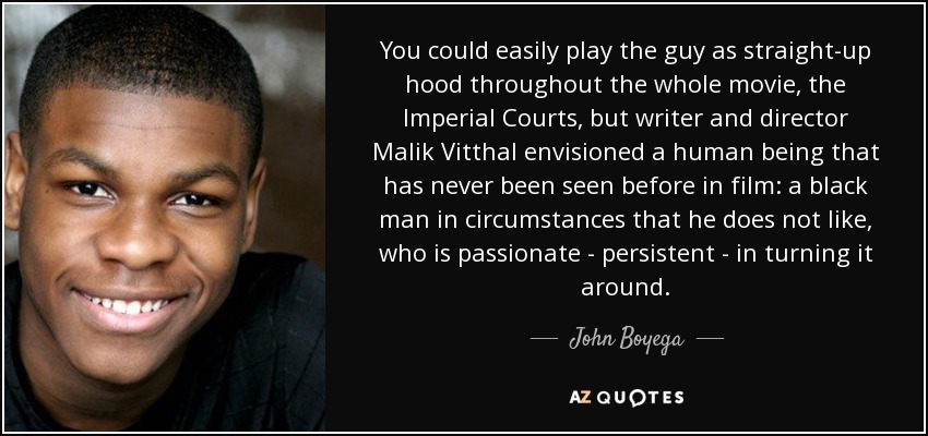 You could easily play the guy as straight-up hood throughout the whole movie, the Imperial Courts, but writer and director Malik Vitthal envisioned a human being that has never been seen before in film: a black man in circumstances that he does not like, who is passionate - persistent - in turning it around. - John Boyega