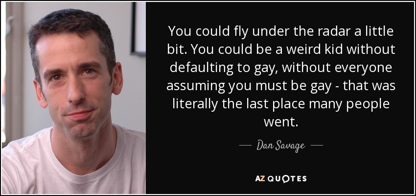 You could fly under the radar a little bit. You could be a weird kid without defaulting to gay, without everyone assuming you must be gay - that was literally the last place many people went. - Dan Savage